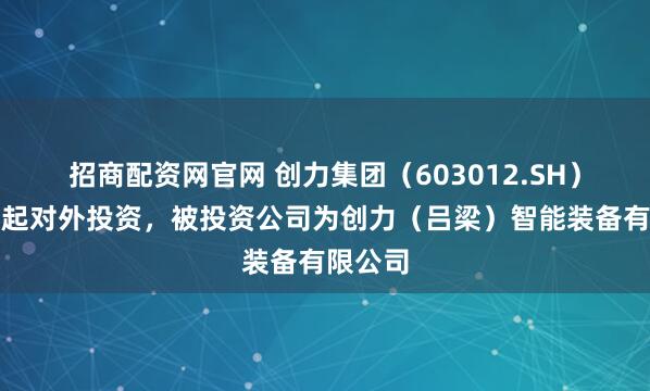 招商配资网官网 创力集团（603012.SH）新增一起对外投资，被投资公司为创力（吕梁）智能装备有限公司