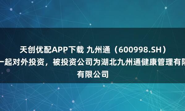 天创优配APP下载 九州通（600998.SH）新增一起对外投资，被投资公司为湖北九州通健康管理有限公司