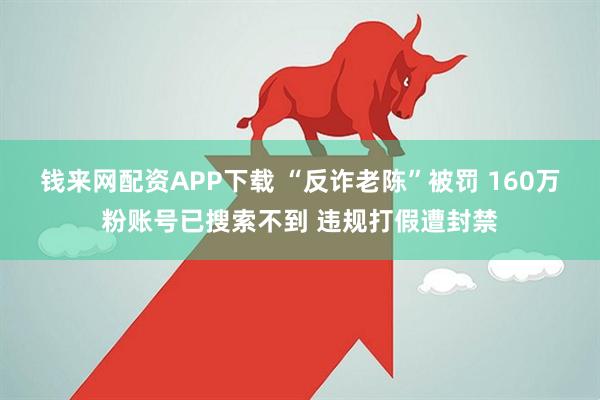 钱来网配资APP下载 “反诈老陈”被罚 160万粉账号已搜索不到 违规打假遭封禁