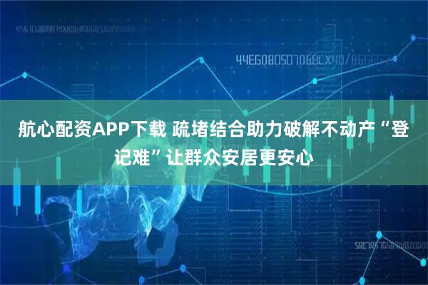 航心配资APP下载 疏堵结合助力破解不动产“登记难”让群众安居更安心