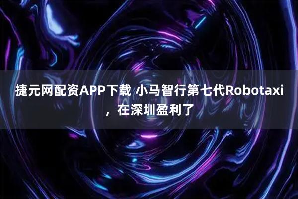 捷元网配资APP下载 小马智行第七代Robotaxi，在深圳盈利了