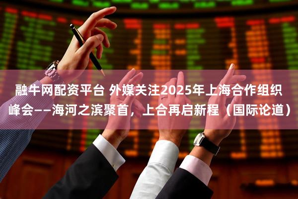 融牛网配资平台 外媒关注2025年上海合作组织峰会——海河之滨聚首，上合再启新程（国际论道）