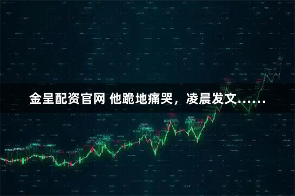 金呈配资官网 他跪地痛哭，凌晨发文……
