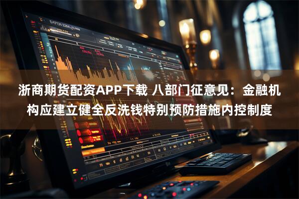浙商期货配资APP下载 八部门征意见：金融机构应建立健全反洗钱特别预防措施内控制度