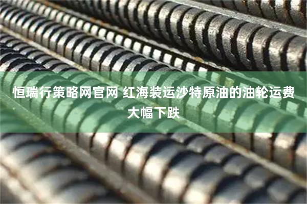 恒瑞行策略网官网 红海装运沙特原油的油轮运费大幅下跌