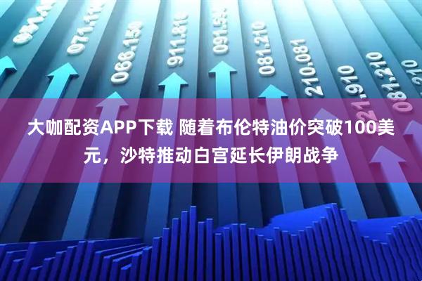 大咖配资APP下载 随着布伦特油价突破100美元，沙特推动白宫延长伊朗战争